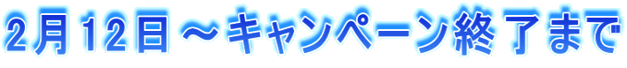 2月12日～キャンペーン終了まで